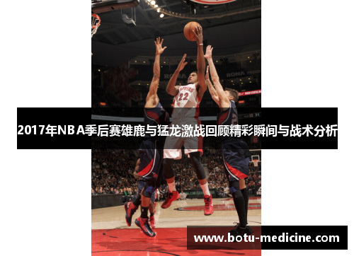 2017年NBA季后赛雄鹿与猛龙激战回顾精彩瞬间与战术分析
