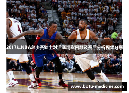 2017年NBA总决赛骑士对活塞精彩回顾及赛后分析视频分享